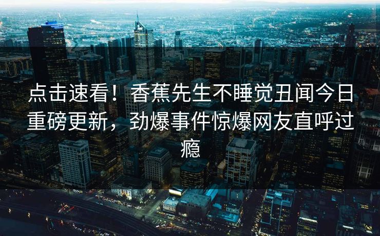 点击速看！香蕉先生不睡觉丑闻今日重磅更新，劲爆事件惊爆网友直呼过瘾