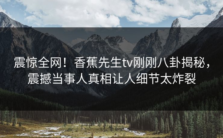 震惊全网！香蕉先生tv刚刚八卦揭秘，震撼当事人真相让人细节太炸裂