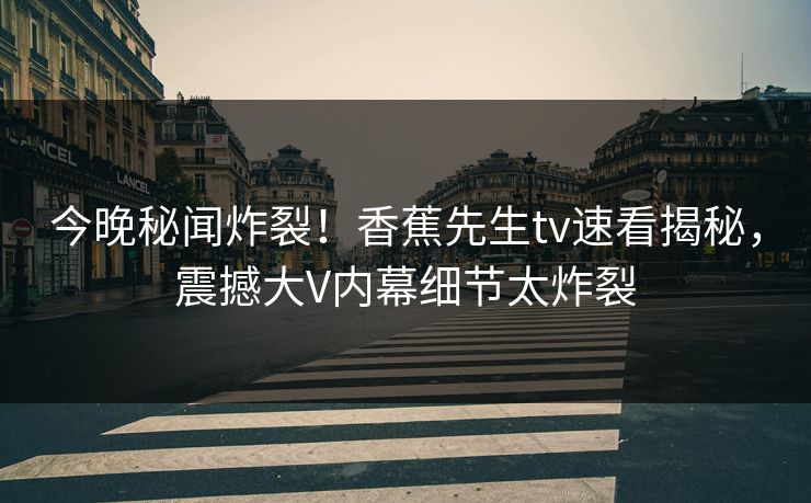 今晚秘闻炸裂！香蕉先生tv速看揭秘，震撼大V内幕细节太炸裂