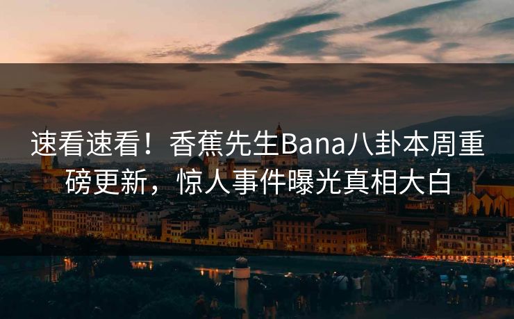速看速看！香蕉先生Bana八卦本周重磅更新，惊人事件曝光真相大白