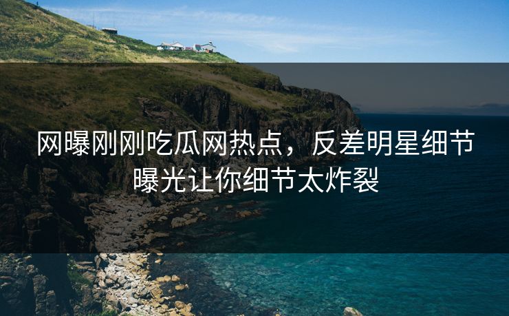 网曝刚刚吃瓜网热点，反差明星细节曝光让你细节太炸裂