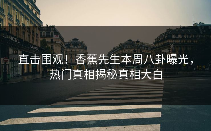 直击围观！香蕉先生本周八卦曝光，热门真相揭秘真相大白