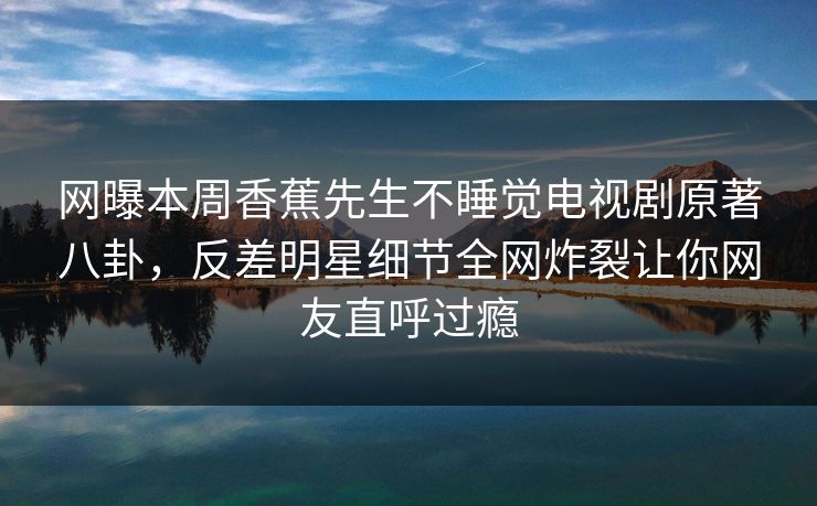 网曝本周香蕉先生不睡觉电视剧原著八卦，反差明星细节全网炸裂让你网友直呼过瘾