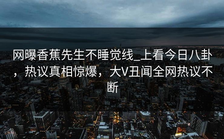 网曝香蕉先生不睡觉线_上看今日八卦，热议真相惊爆，大V丑闻全网热议不断