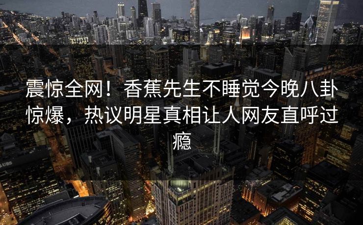 震惊全网！香蕉先生不睡觉今晚八卦惊爆，热议明星真相让人网友直呼过瘾  第1张