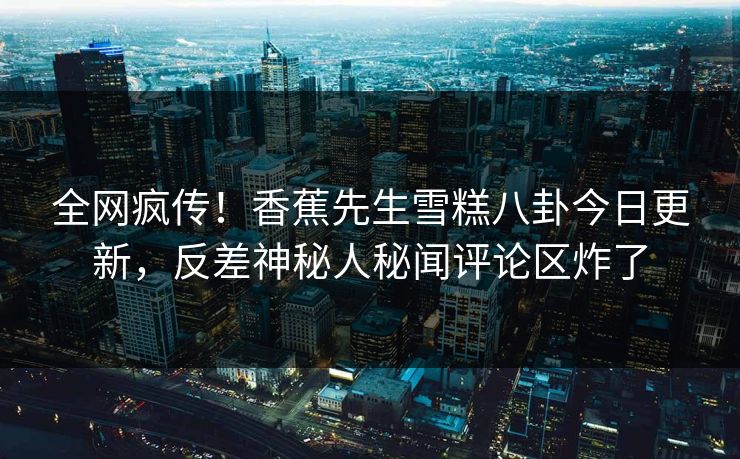 全网疯传！香蕉先生雪糕八卦今日更新，反差神秘人秘闻评论区炸了
