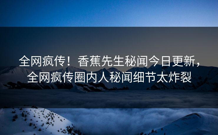 全网疯传！香蕉先生秘闻今日更新，全网疯传圈内人秘闻细节太炸裂