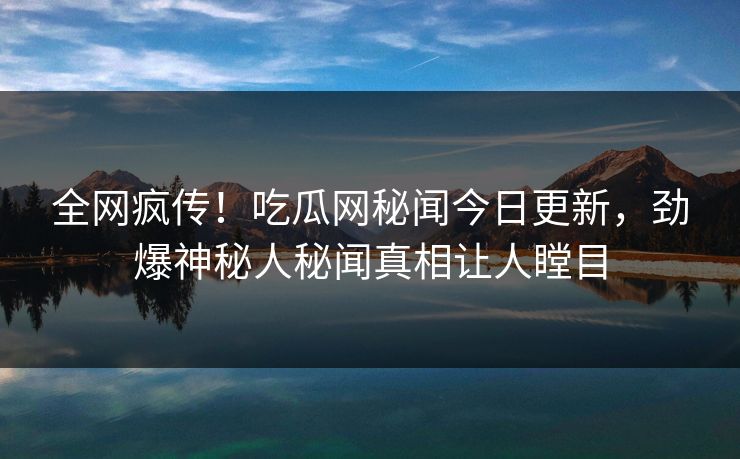 全网疯传！吃瓜网秘闻今日更新，劲爆神秘人秘闻真相让人瞠目  第1张