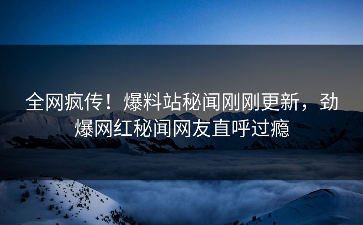 全网疯传！爆料站秘闻刚刚更新，劲爆网红秘闻网友直呼过瘾