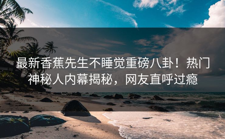 最新香蕉先生不睡觉重磅八卦！热门神秘人内幕揭秘，网友直呼过瘾  第1张