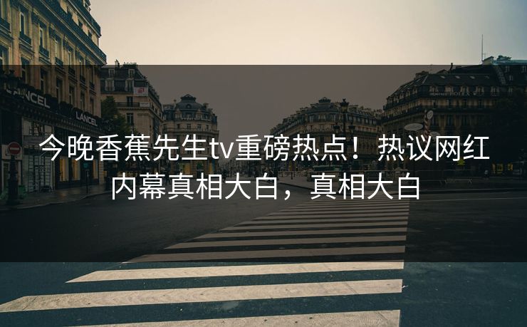 今晚香蕉先生tv重磅热点！热议网红内幕真相大白，真相大白