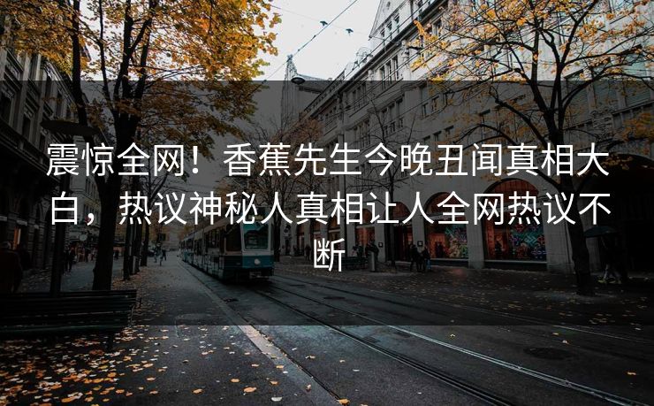 震惊全网！香蕉先生今晚丑闻真相大白，热议神秘人真相让人全网热议不断
