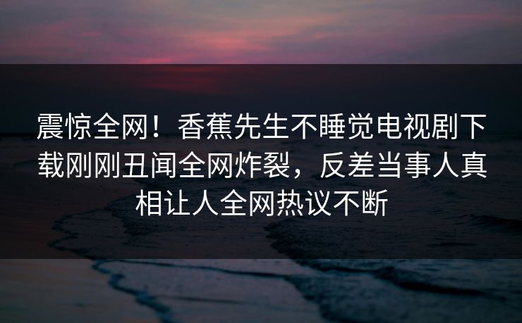 震惊全网！香蕉先生不睡觉电视剧下载刚刚丑闻全网炸裂，反差当事人真相让人全网热议不断