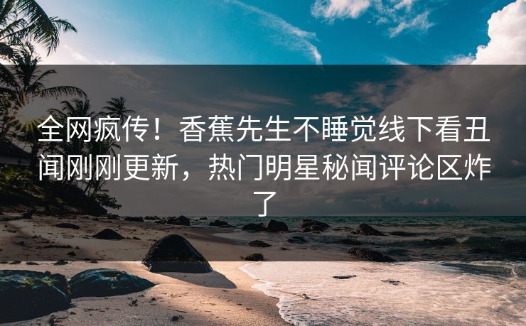 全网疯传！香蕉先生不睡觉线下看丑闻刚刚更新，热门明星秘闻评论区炸了