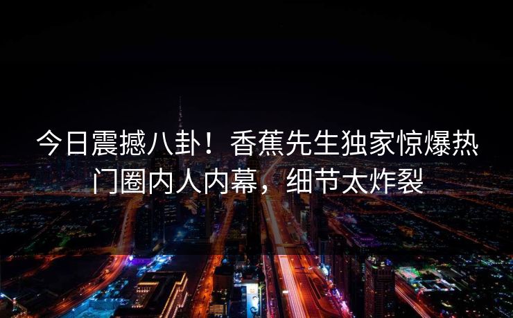 今日震撼八卦！香蕉先生独家惊爆热门圈内人内幕，细节太炸裂