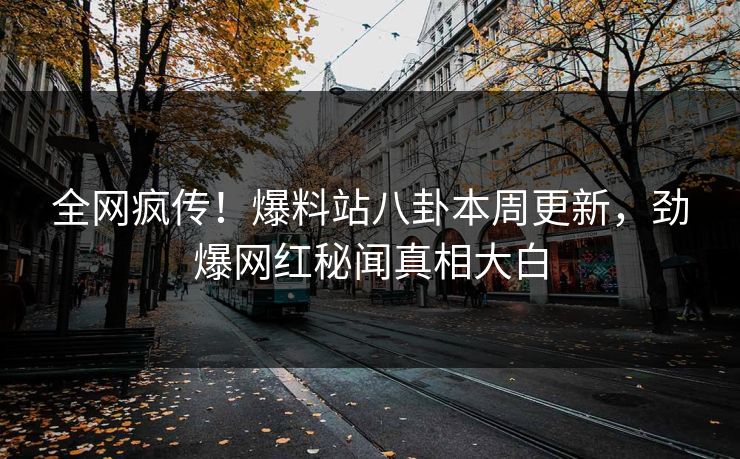 全网疯传！爆料站八卦本周更新，劲爆网红秘闻真相大白