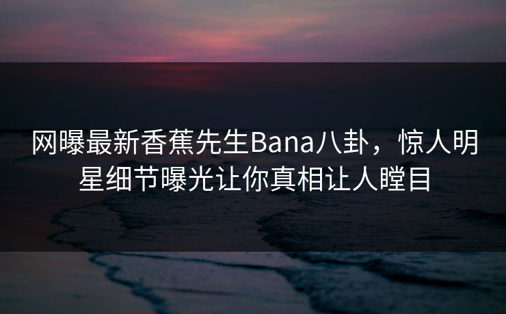 网曝最新香蕉先生Bana八卦，惊人明星细节曝光让你真相让人瞠目