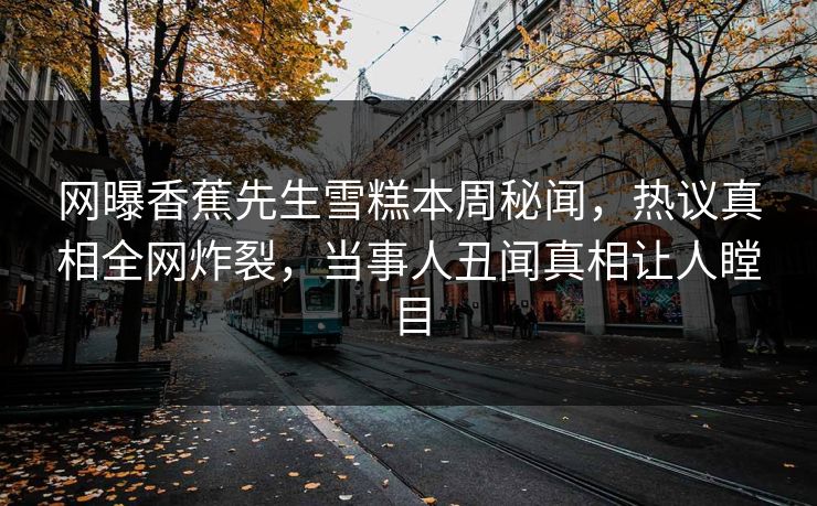 网曝香蕉先生雪糕本周秘闻，热议真相全网炸裂，当事人丑闻真相让人瞠目
