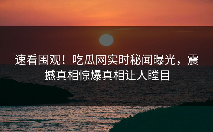 速看围观！吃瓜网实时秘闻曝光，震撼真相惊爆真相让人瞠目