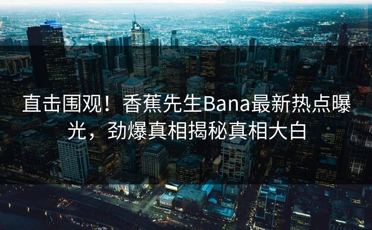 直击围观！香蕉先生Bana最新热点曝光，劲爆真相揭秘真相大白
