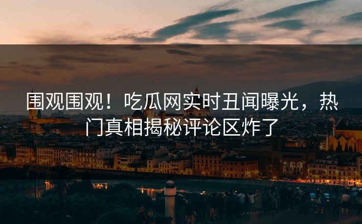 围观围观！吃瓜网实时丑闻曝光，热门真相揭秘评论区炸了