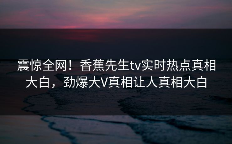 震惊全网！香蕉先生tv实时热点真相大白，劲爆大V真相让人真相大白