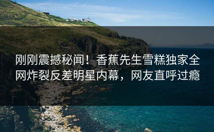 刚刚震撼秘闻！香蕉先生雪糕独家全网炸裂反差明星内幕，网友直呼过瘾