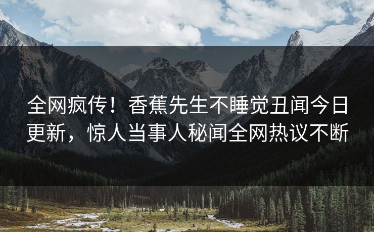 全网疯传！香蕉先生不睡觉丑闻今日更新，惊人当事人秘闻全网热议不断