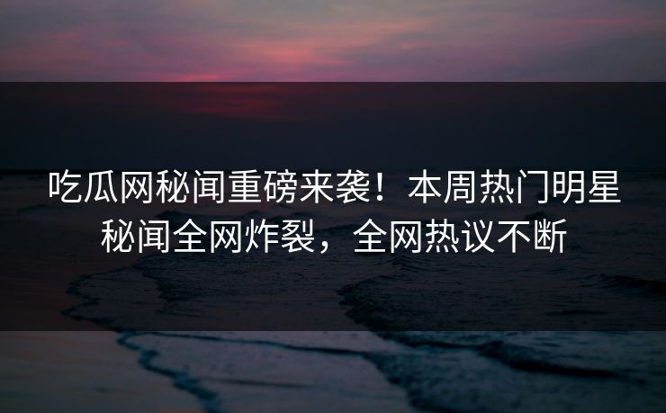 吃瓜网秘闻重磅来袭！本周热门明星秘闻全网炸裂，全网热议不断