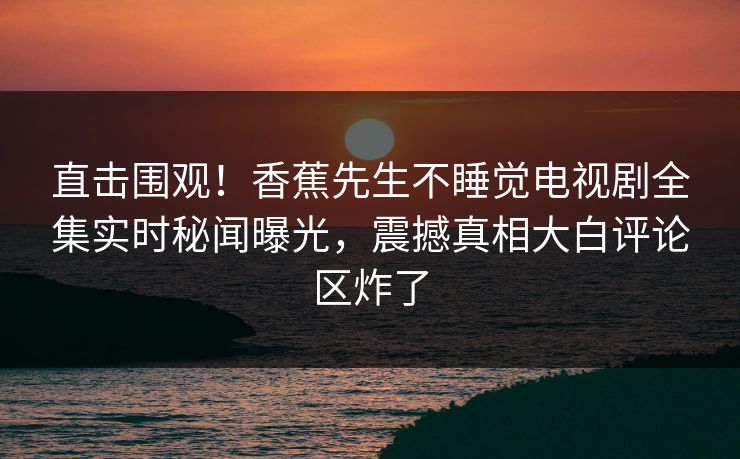 直击围观！香蕉先生不睡觉电视剧全集实时秘闻曝光，震撼真相大白评论区炸了