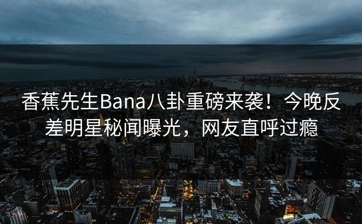香蕉先生Bana八卦重磅来袭！今晚反差明星秘闻曝光，网友直呼过瘾