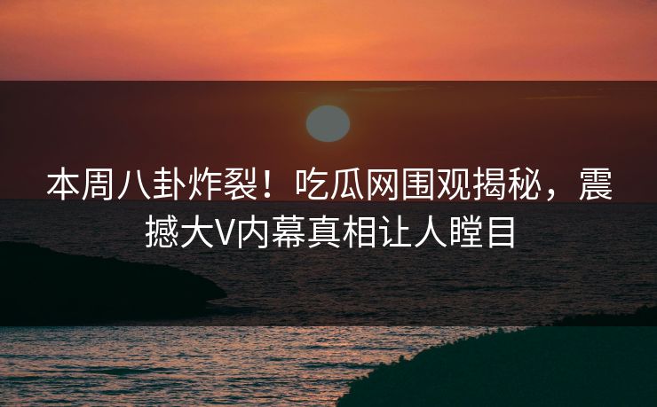 本周八卦炸裂！吃瓜网围观揭秘，震撼大V内幕真相让人瞠目