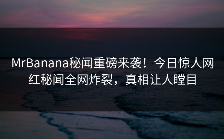 MrBanana秘闻重磅来袭！今日惊人网红秘闻全网炸裂，真相让人瞠目