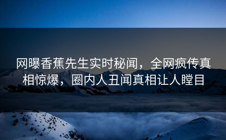 网曝香蕉先生实时秘闻，全网疯传真相惊爆，圈内人丑闻真相让人瞠目