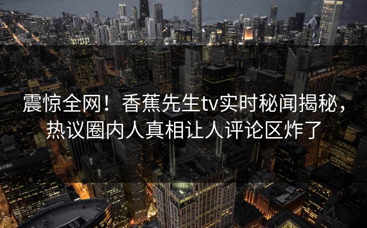 震惊全网！香蕉先生tv实时秘闻揭秘，热议圈内人真相让人评论区炸了