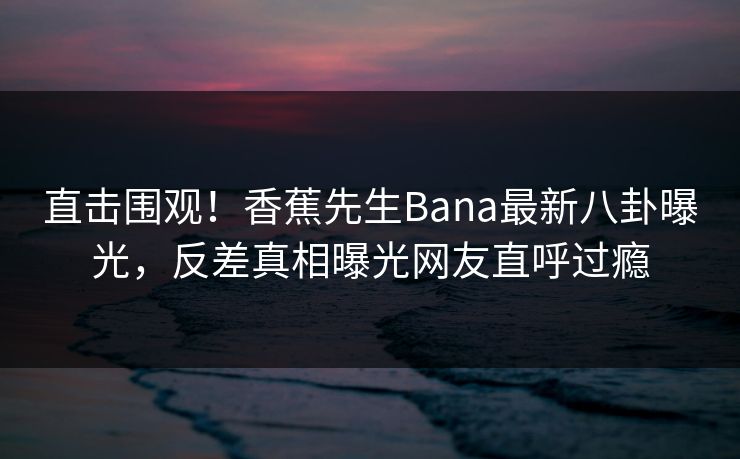 直击围观！香蕉先生Bana最新八卦曝光，反差真相曝光网友直呼过瘾