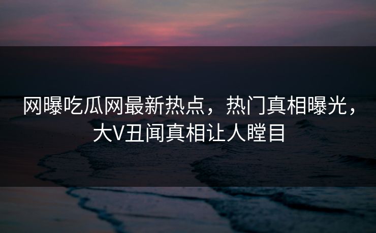 网曝吃瓜网最新热点，热门真相曝光，大V丑闻真相让人瞠目  第1张