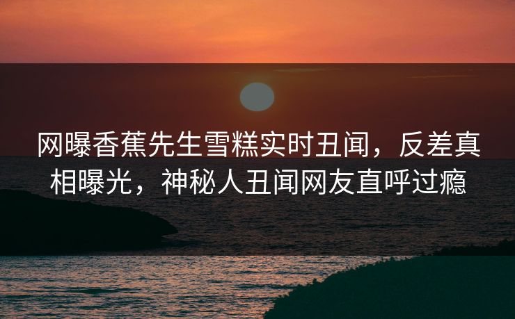 网曝香蕉先生雪糕实时丑闻，反差真相曝光，神秘人丑闻网友直呼过瘾  第1张