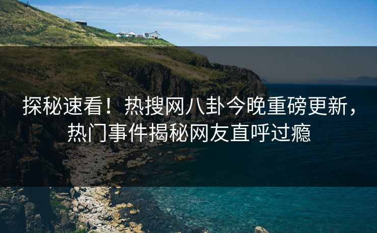 探秘速看！热搜网八卦今晚重磅更新，热门事件揭秘网友直呼过瘾
