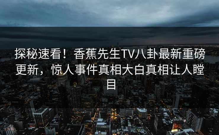 探秘速看！香蕉先生TV八卦最新重磅更新，惊人事件真相大白真相让人瞠目