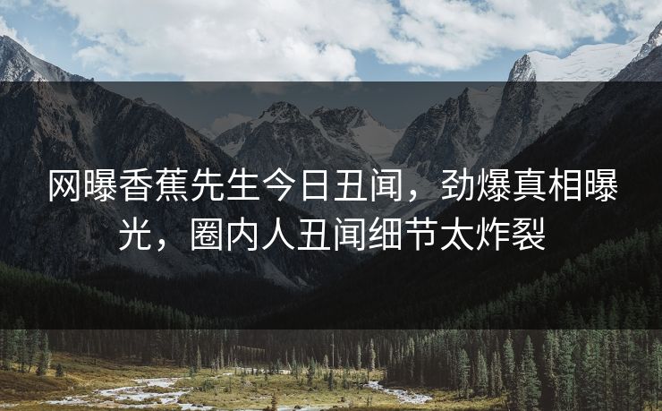 网曝香蕉先生今日丑闻，劲爆真相曝光，圈内人丑闻细节太炸裂  第1张