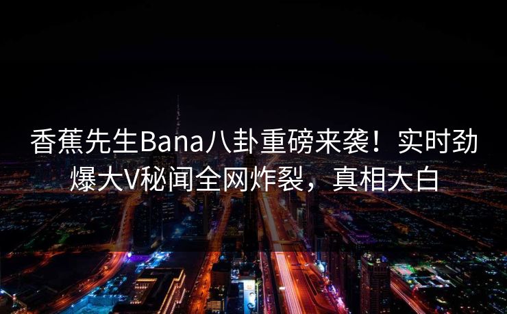 香蕉先生Bana八卦重磅来袭！实时劲爆大V秘闻全网炸裂，真相大白