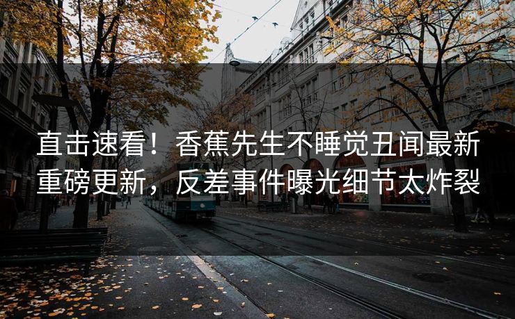 直击速看！香蕉先生不睡觉丑闻最新重磅更新，反差事件曝光细节太炸裂  第1张
