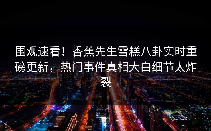 围观速看！香蕉先生雪糕八卦实时重磅更新，热门事件真相大白细节太炸裂