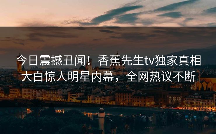 今日震撼丑闻！香蕉先生tv独家真相大白惊人明星内幕，全网热议不断