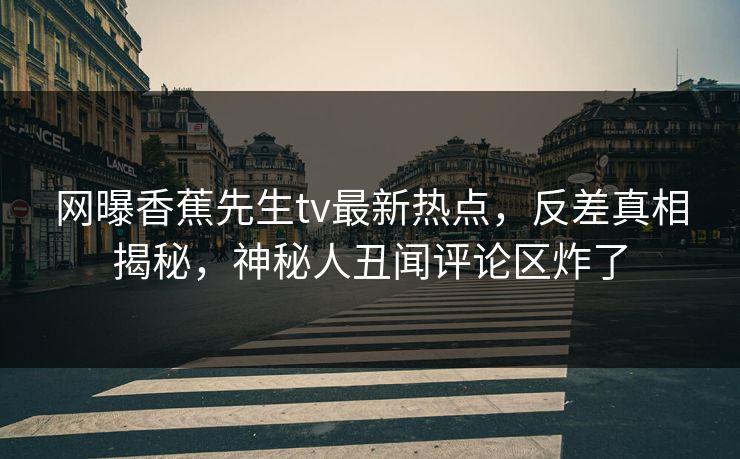 网曝香蕉先生tv最新热点，反差真相揭秘，神秘人丑闻评论区炸了