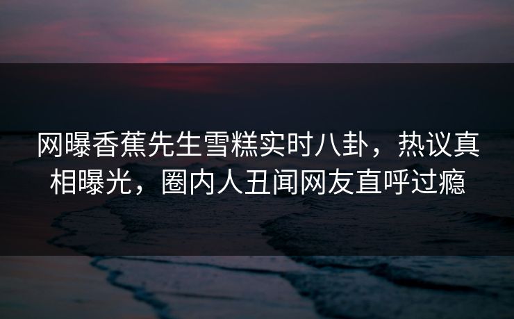 网曝香蕉先生雪糕实时八卦，热议真相曝光，圈内人丑闻网友直呼过瘾