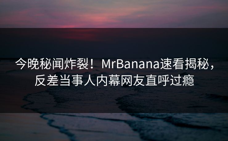 今晚秘闻炸裂！MrBanana速看揭秘，反差当事人内幕网友直呼过瘾