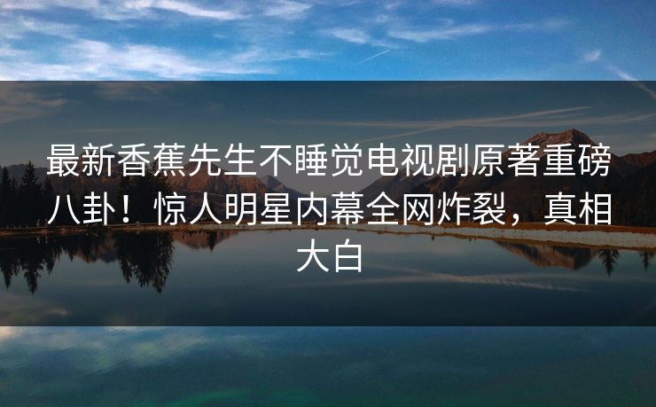 最新香蕉先生不睡觉电视剧原著重磅八卦！惊人明星内幕全网炸裂，真相大白