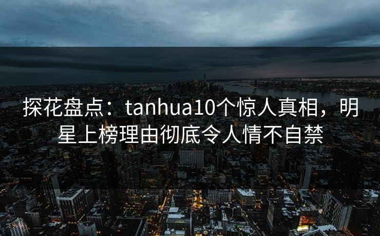 探花盘点：tanhua10个惊人真相，明星上榜理由彻底令人情不自禁  第1张